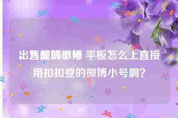 出售微博小号
，万能的微博 平板怎么上直接用扣扣登的微博小号啊？