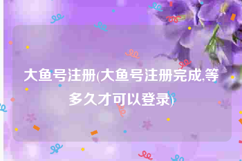 大鱼号注册(大鱼号注册完成,等多久才可以登录)