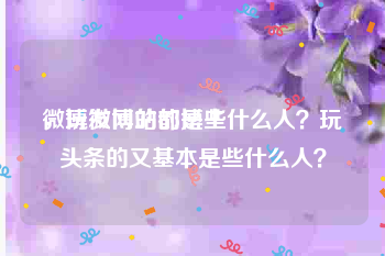 微博发网站的博主
，玩微博的都是些什么人？玩头条的又基本是些什么人？