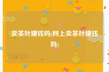 卖茶叶赚钱吗(网上卖茶叶赚钱吗)