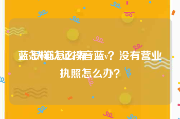 蓝v认证怎么弄
，怎样认证抖音蓝v？没有营业执照怎么办？