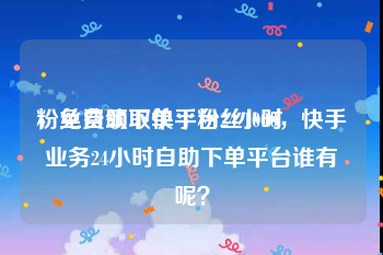 粉丝自助下单平台24小时
，免费领取快手粉丝1000，快手业务24小时自助下单平台谁有呢？