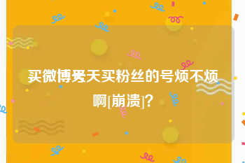 买微博号
，微博天天买粉丝的号烦不烦啊[崩溃]？